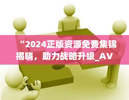 “2024正版资源免费集锦揭晓，助力战略升级_AVD62.555高阶版”