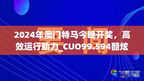 2024年澳门特马今晚开奖，高效运行助力_CUO99.594酷炫版