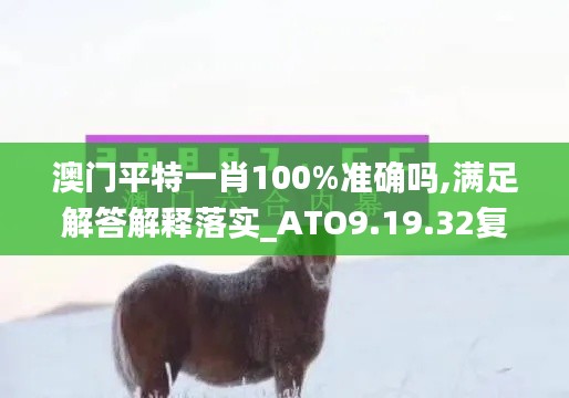 澳门平特一肖100%准确吗,满足解答解释落实_ATO9.19.32复兴版