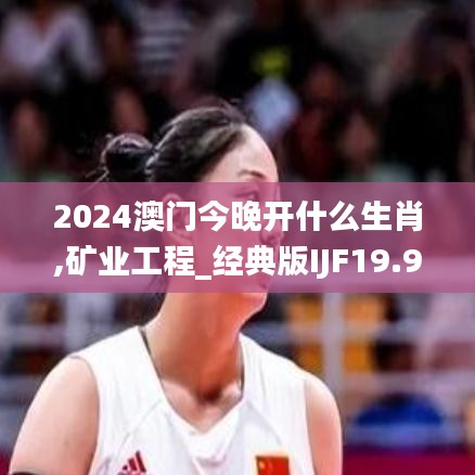 2024澳门今晚开什么生肖,矿业工程_经典版IJF19.94