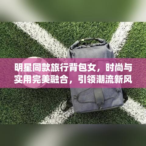 明星同款旅行背包女，时尚与实用完美融合，引领潮流新风尚！