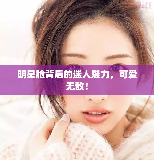 明星脸背后的迷人魅力，可爱无敌！