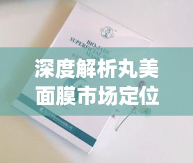 深度解析丸美面膜市场定位与价格背后的产品价值