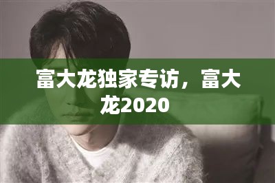 富大龙独家专访，富大龙2020 