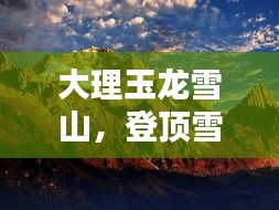 大理玉龙雪山，登顶雪山之巅，领略绝美风光攻略