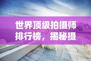 世界顶级拍摄师排行榜，揭秘摄影大师的魅力与创意