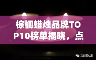 棕榈蜡烛品牌TOP10榜单揭晓，点燃品质生活的烛光之选