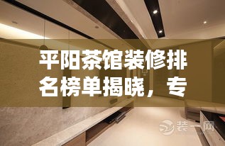 平阳茶馆装修排名榜单揭晓，专业公司实力比拼，打造雅致休闲空间