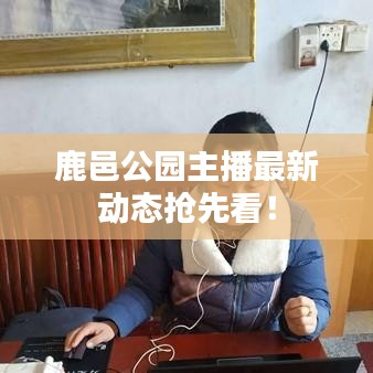 鹿邑公园主播最新动态抢先看！