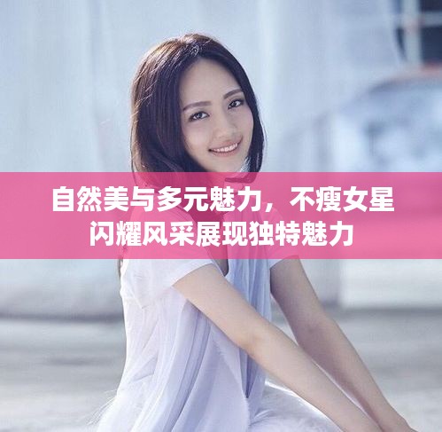 自然美与多元魅力，不瘦女星闪耀风采展现独特魅力